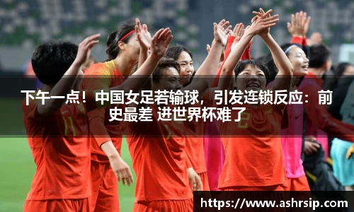 下午一点！中国女足若输球，引发连锁反应：前史最差 进世界杯难了